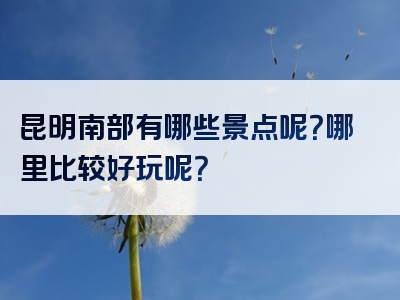 昆明南部有哪些景点呢？哪里比较好玩呢？