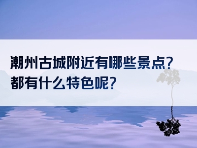 潮州古城附近有哪些景点？都有什么特色呢？