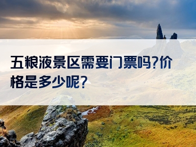 五粮液景区需要门票吗？价格是多少呢？