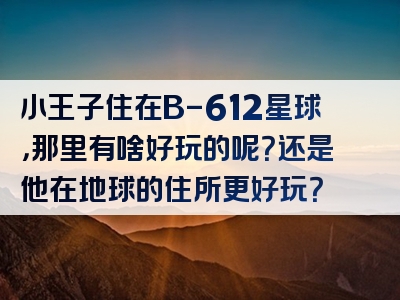小王子住在B-612星球，那里有啥好玩的呢？还是他在地球的住所更好玩？