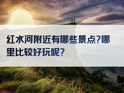 红水河附近有哪些景点？哪里比较好玩呢？