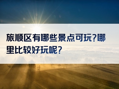 旅顺区有哪些景点可玩？哪里比较好玩呢？