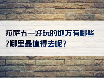 拉萨五一好玩的地方有哪些？哪里最值得去呢？