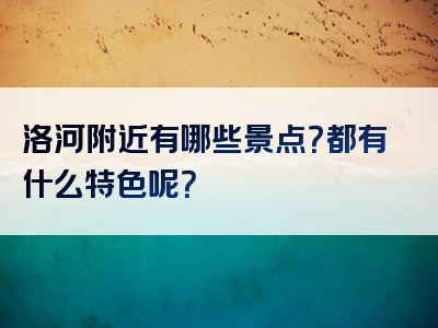 洛河附近有哪些景点？都有什么特色呢？
