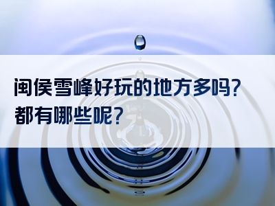 闽侯雪峰好玩的地方多吗？都有哪些呢？