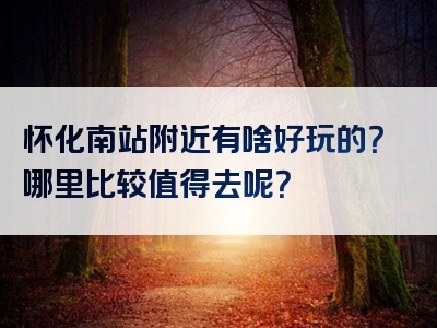 怀化南站附近有啥好玩的？哪里比较值得去呢？
