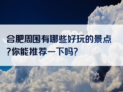 合肥周围有哪些好玩的景点？你能推荐一下吗？
