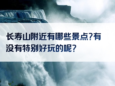 长寿山附近有哪些景点？有没有特别好玩的呢？