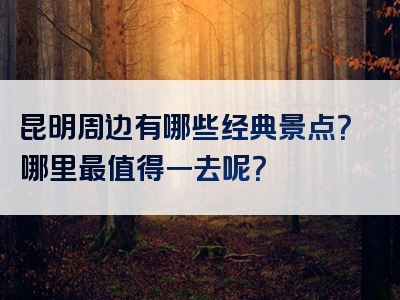 昆明周边有哪些经典景点？哪里最值得一去呢？