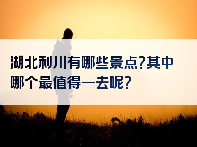 湖北利川有哪些景点？其中哪个最值得一去呢？
