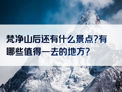 梵净山后还有什么景点？有哪些值得一去的地方？