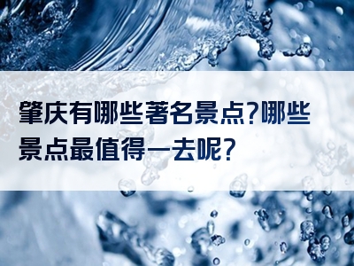 肇庆有哪些著名景点？哪些景点最值得一去呢？