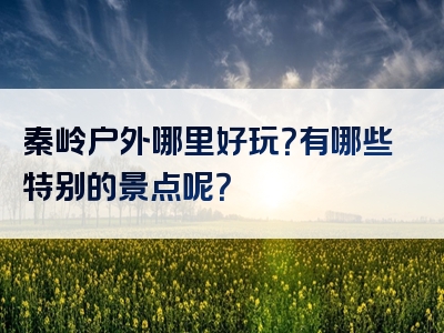 秦岭户外哪里好玩？有哪些特别的景点呢？