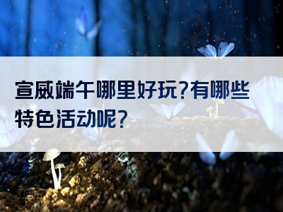 宣威端午哪里好玩？有哪些特色活动呢？