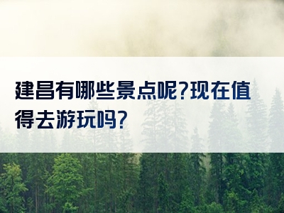 建昌有哪些景点呢？现在值得去游玩吗？