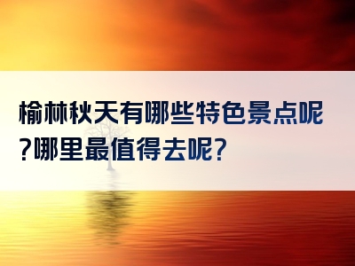 榆林秋天有哪些特色景点呢？哪里最值得去呢？
