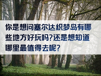 你是想问塞尔达织梦岛有哪些地方好玩吗？还是想知道哪里最值得去呢？