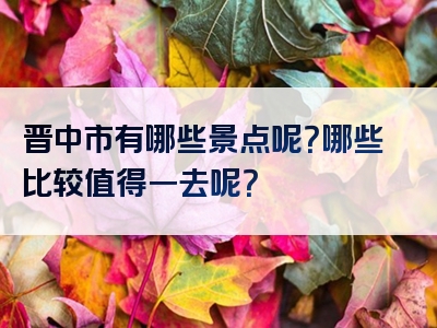 晋中市有哪些景点呢？哪些比较值得一去呢？