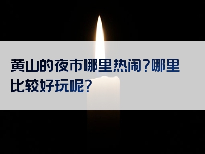 黄山的夜市哪里热闹？哪里比较好玩呢？