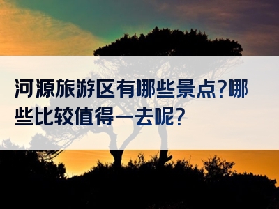 河源旅游区有哪些景点？哪些比较值得一去呢？