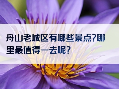 舟山老城区有哪些景点？哪里最值得一去呢？