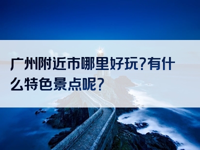 广州附近市哪里好玩？有什么特色景点呢？