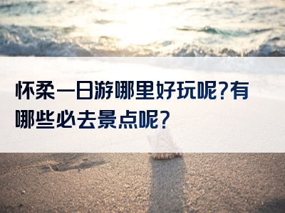 怀柔一日游哪里好玩呢？有哪些必去景点呢？