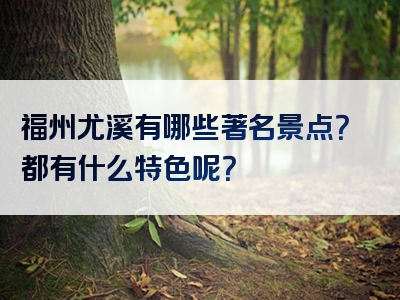 福州尤溪有哪些著名景点？都有什么特色呢？