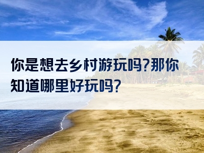 你是想去乡村游玩吗？那你知道哪里好玩吗？