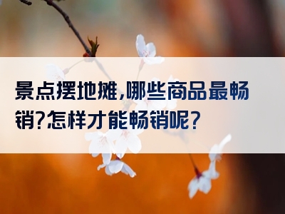 景点摆地摊，哪些商品最畅销？怎样才能畅销呢？
