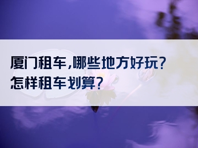 厦门租车，哪些地方好玩？怎样租车划算？
