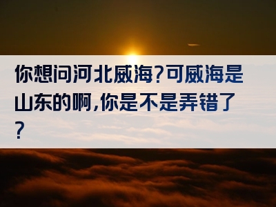 你想问河北威海？可威海是山东的啊，你是不是弄错了？