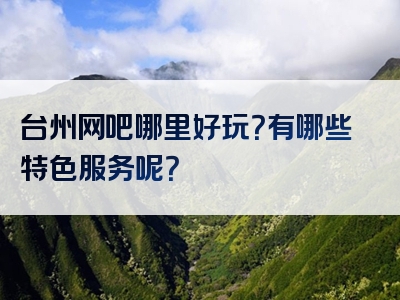 台州网吧哪里好玩？有哪些特色服务呢？