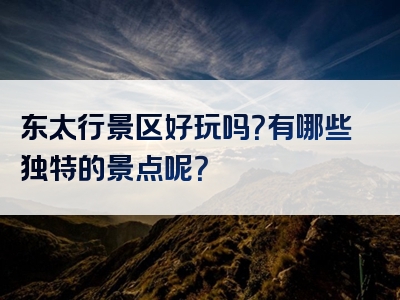 东太行景区好玩吗？有哪些独特的景点呢？