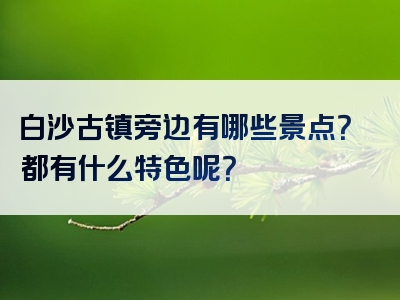 白沙古镇旁边有哪些景点？都有什么特色呢？
