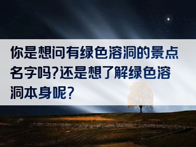 你是想问有绿色溶洞的景点名字吗？还是想了解绿色溶洞本身呢？