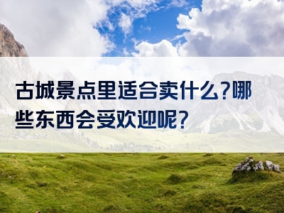 古城景点里适合卖什么？哪些东西会受欢迎呢？