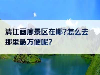 清江画廊景区在哪？怎么去那里最方便呢？