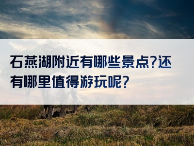 石燕湖附近有哪些景点？还有哪里值得游玩呢？