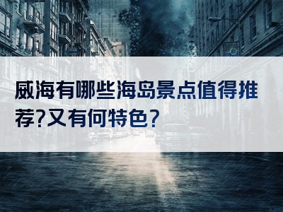 威海有哪些海岛景点值得推荐？又有何特色？