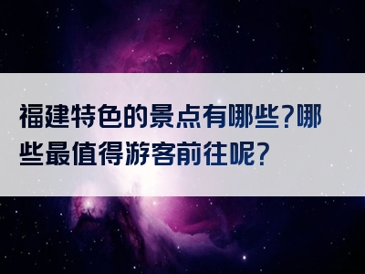 福建特色的景点有哪些？哪些最值得游客前往呢？