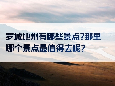 罗城地州有哪些景点？那里哪个景点最值得去呢？