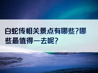 白蛇传相关景点有哪些？哪些最值得一去呢？