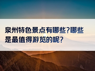 泉州特色景点有哪些？哪些是最值得游览的呢？