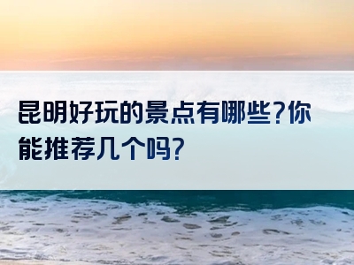 昆明好玩的景点有哪些？你能推荐几个吗？