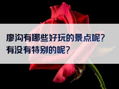 廖沟有哪些好玩的景点呢？有没有特别的呢？