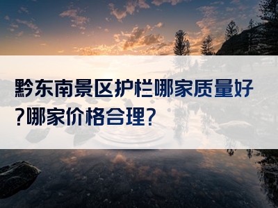 黔东南景区护栏哪家质量好？哪家价格合理？
