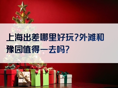 上海出差哪里好玩？外滩和豫园值得一去吗？