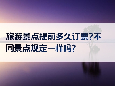 旅游景点提前多久订票？不同景点规定一样吗？