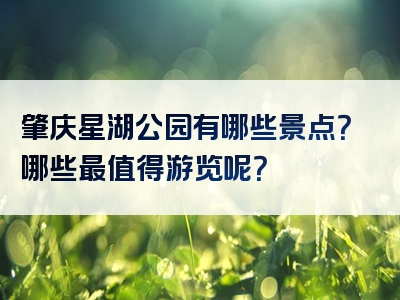 肇庆星湖公园有哪些景点？哪些最值得游览呢？